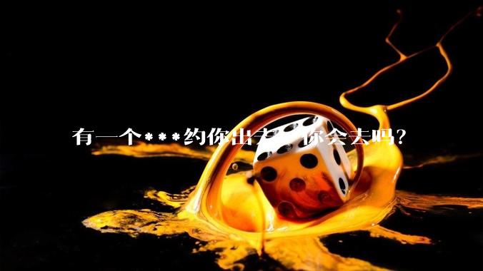 有一个***约你出去，你会去吗？