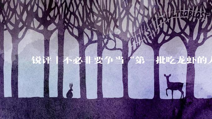 锐评｜不必非要争当“第一批吃龙虾的人”_用户_技术_产品